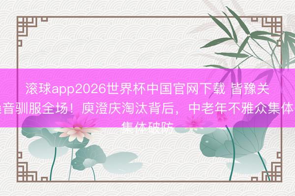 滚球app2026世界杯中国官网下载 皆豫关怀嗓音驯服全场!庾澄庆淘汰背后,中老年不雅众集体破防