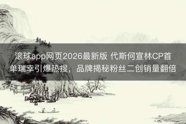 滚球app网页2026最新版 代斯何宣林CP首单瑞幸引爆热搜，品牌揭秘粉丝二创销量翻倍
