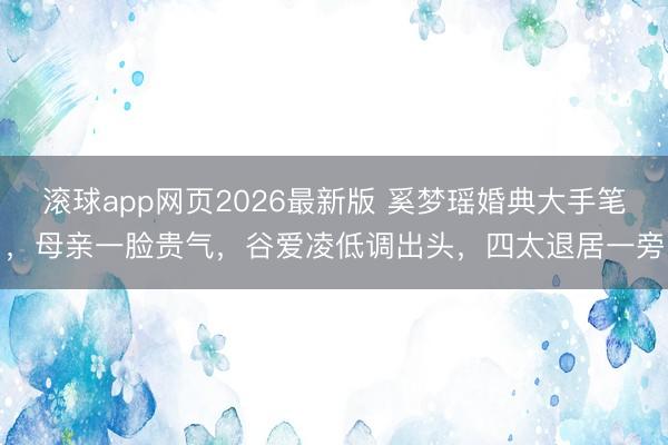 滚球app网页2026最新版 奚梦瑶婚典大手笔,母亲一脸贵气,谷爱凌低调出头,四太退居一旁