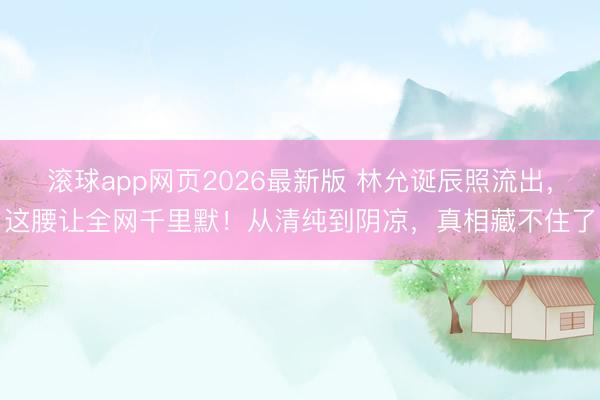 滚球app网页2026最新版 林允诞辰照流出，这腰让全网千里默！从清纯到阴凉，真相藏不住了