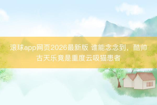 滚球app网页2026最新版 谁能念念到，酷帅古天乐竟是重度云吸猫患者