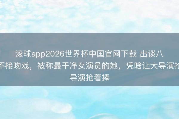 滚球app2026世界杯中国官网下载 出谈八年从不接吻戏,被称最干净女演员的她,凭啥让大导演抢着捧