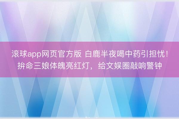 滚球app网页官方版 白鹿半夜喝中药引担忧!拚命三娘体魄亮红灯,给文娱圈敲响警钟