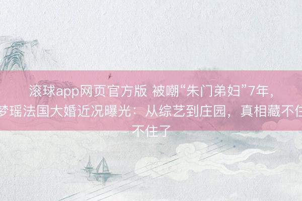 滚球app网页官方版 被嘲“朱门弟妇”7年,奚梦瑶法国大婚近况曝光:从综艺到庄园,真相藏不住了
