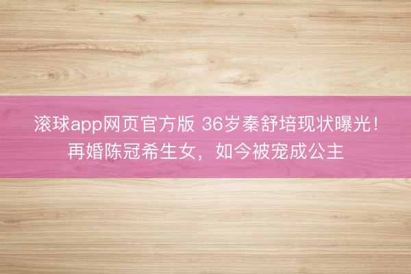 滚球app网页官方版 36岁秦舒培现状曝光！再婚陈冠希生女，如今被宠成公主