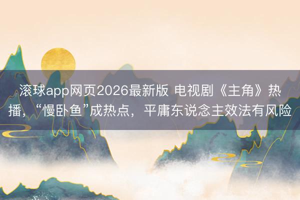 滚球app网页2026最新版 电视剧《主角》热播,“慢卧鱼”成热点,平庸东说念主效法有风险