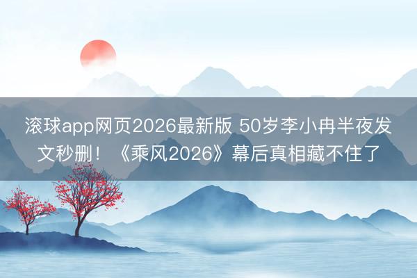 滚球app网页2026最新版 50岁李小冉半夜发文秒删!《乘风2026》幕后真相藏不住了