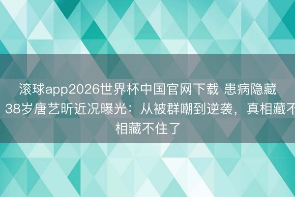 滚球app2026世界杯中国官网下载 患病隐藏4年!38岁唐艺昕近况曝光:从被群嘲到逆袭,真相藏不住了