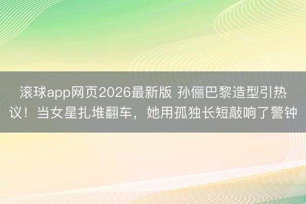 滚球app网页2026最新版 孙俪巴黎造型引热议!当女星扎堆翻车,她用孤独长短敲响了警钟