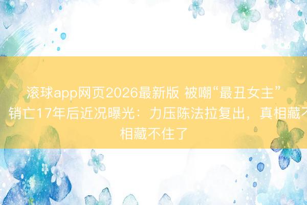 滚球app网页2026最新版 被嘲“最丑女主”的她,销亡17年后近况曝光:力压陈法拉复出,真相藏不住了