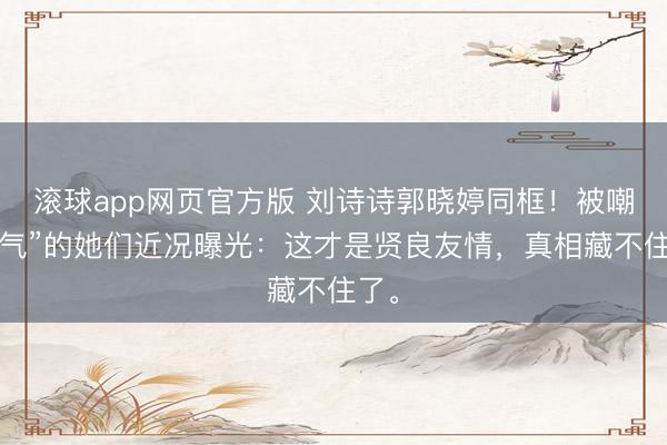 滚球app网页官方版 刘诗诗郭晓婷同框!被嘲“过气”的她们近况曝光:这才是贤良友情,真相藏不住了。