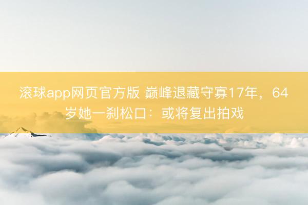 滚球app网页官方版 巅峰退藏守寡17年，64岁她一刹松口：或将复出拍戏