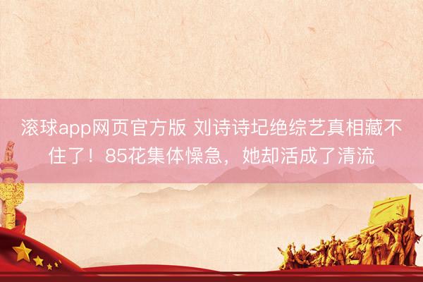 滚球app网页官方版 刘诗诗圮绝综艺真相藏不住了!85花集体懆急,她却活成了清流
