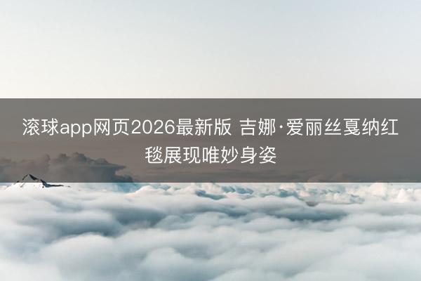 滚球app网页2026最新版 吉娜·爱丽丝戛纳红毯展现唯妙身姿