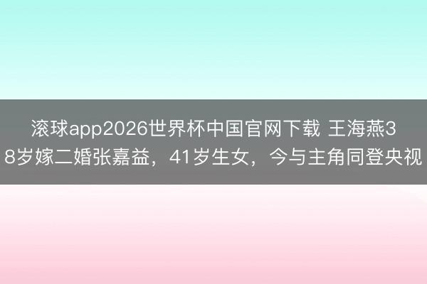 滚球app2026世界杯中国官网下载 王海燕38岁嫁二婚张嘉益,41岁生女,今与主角同登央视