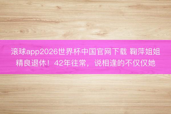 滚球app2026世界杯中国官网下载 鞠萍姐姐精良退休!42年往常,说相逢的不仅仅她