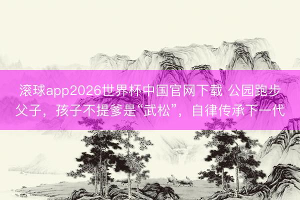 滚球app2026世界杯中国官网下载 公园跑步父子,孩子不提爹是“武松”,自律传承下一代
