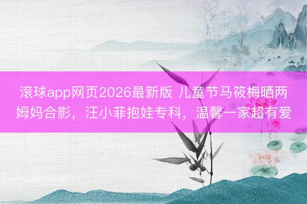 滚球app网页2026最新版 儿童节马筱梅晒两姆妈合影,汪小菲抱娃专科,温馨一家超有爱