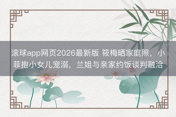 滚球app网页2026最新版 筱梅晒家庭照,小菲抱小女儿宠溺,兰姐与亲家约饭谈判融洽