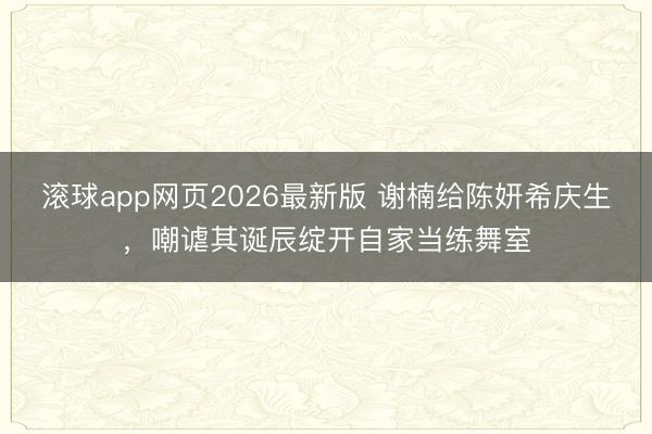 滚球app网页2026最新版 谢楠给陈妍希庆生，嘲谑其诞辰绽开自家当练舞室