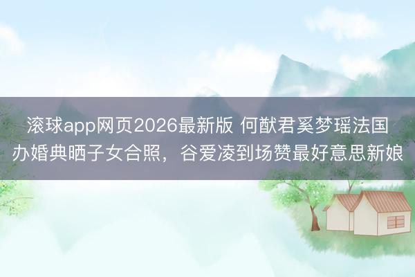 滚球app网页2026最新版 何猷君奚梦瑶法国办婚典晒子女合照,谷爱凌到场赞最好意思新娘