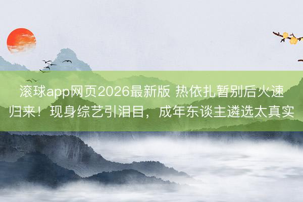 滚球app网页2026最新版 热依扎暂别后火速归来！现身综艺引泪目，成年东谈主遴选太真实