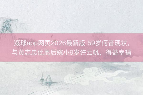 滚球app网页2026最新版 59岁何音现状，与黄志忠仳离后嫁小9岁许云帆，得益幸福