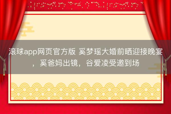 滚球app网页官方版 奚梦瑶大婚前晒迎接晚宴,奚爸妈出镜,谷爱凌受邀到场