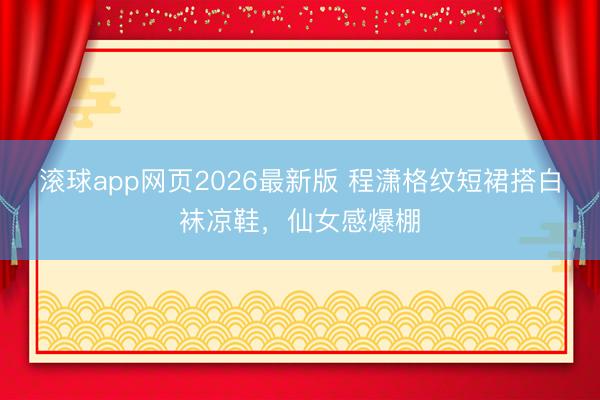 滚球app网页2026最新版 程潇格纹短裙搭白袜凉鞋,仙女感爆棚