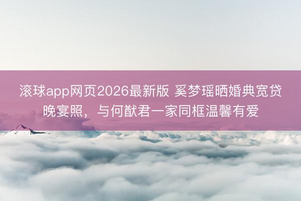 滚球app网页2026最新版 奚梦瑶晒婚典宽贷晚宴照,与何猷君一家同框温馨有爱