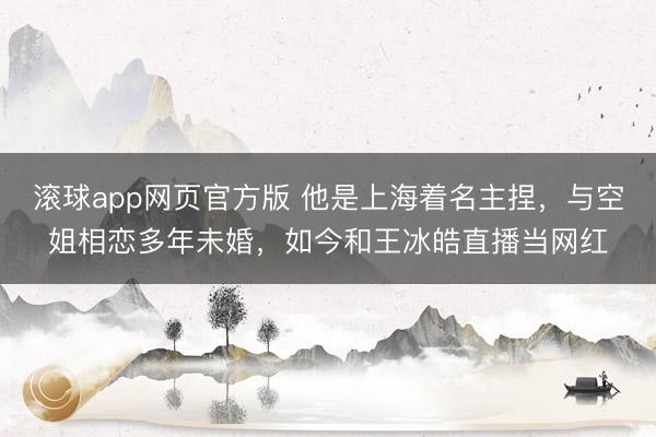 滚球app网页官方版 他是上海着名主捏,与空姐相恋多年未婚,如今和王冰皓直播当网红