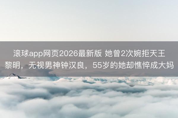 滚球app网页2026最新版 她曾2次婉拒天王黎明,无视男神钟汉良,55岁的她却憔悴成大妈