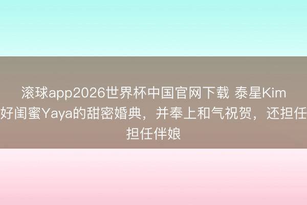 滚球app2026世界杯中国官网下载 泰星Kim讲述好闺蜜Yaya的甜密婚典,并奉上和气祝贺,还担任伴娘