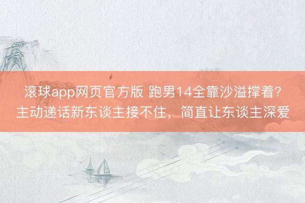 滚球app网页官方版 跑男14全靠沙溢撑着?主动递话新东谈主接不住,简直让东谈主深爱