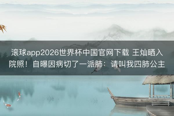 滚球app2026世界杯中国官网下载 王灿晒入院照!自曝因病切了一派肺:请叫我四肺公主