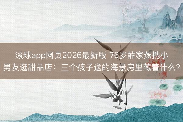 滚球app网页2026最新版 76岁薛家燕携小男友逛甜品店:三个孩子送的海景房里藏着什么?