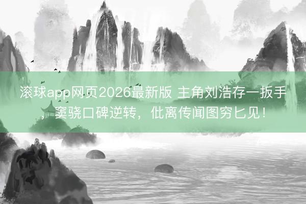 滚球app网页2026最新版 主角刘浩存一扳手,窦骁口碑逆转,仳离传闻图穷匕见!