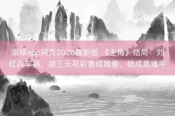 滚球app网页2026最新版 《主角》结局:刘红兵车祸,胡三元花彩香成婚眷,她成意难平