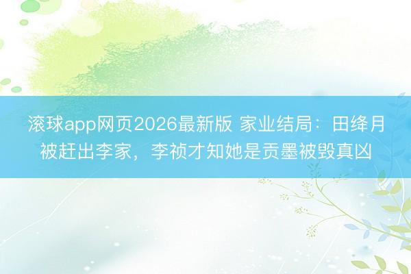 滚球app网页2026最新版 家业结局:田绛月被赶出李家,李祯才知她是贡墨被毁真凶