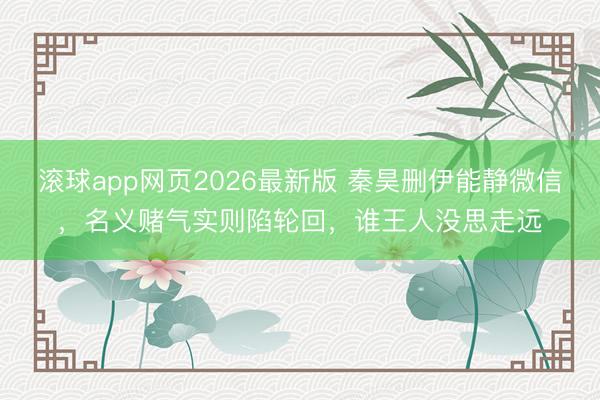 滚球app网页2026最新版 秦昊删伊能静微信,名义赌气实则陷轮回,谁王人没思走远