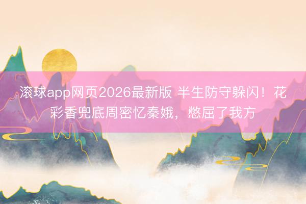 滚球app网页2026最新版 半生防守躲闪!花彩香兜底周密忆秦娥,憋屈了我方