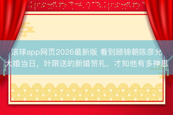 滚球app网页2026最新版 看到顾锦朝陈彦允大婚当日,叶限送的新婚贺礼,才知他有多神思