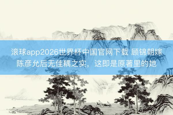 滚球app2026世界杯中国官网下载 顾锦朝嫁陈彦允后无佳耦之实,这即是原著里的她