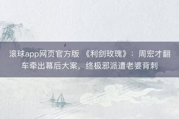 滚球app网页官方版 《利剑玫瑰》:周宏才翻车牵出幕后大案,终极邪派遭老婆背刺