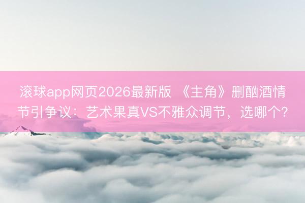 滚球app网页2026最新版 《主角》删酗酒情节引争议:艺术果真VS不雅众调节,选哪个?