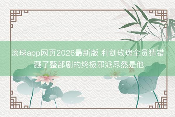 滚球app网页2026最新版 利剑玫瑰全员猜错 藏了整部剧的终极邪派尽然是他