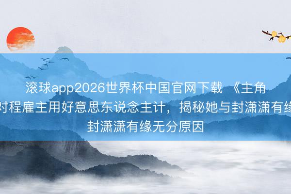 滚球app2026世界杯中国官网下载 《主角》楚嘉禾对程雇主用好意思东说念主计,揭秘她与封潇潇有缘无分原因