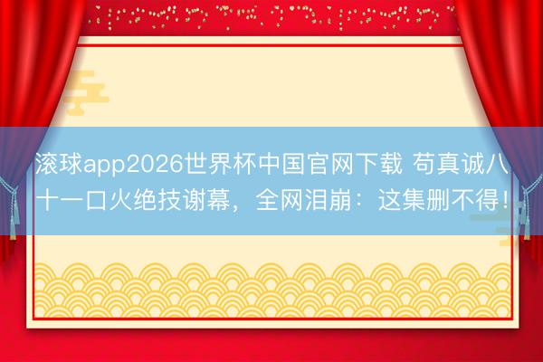 滚球app2026世界杯中国官网下载 苟真诚八十一口火绝技谢幕,全网泪崩:这集删不得!