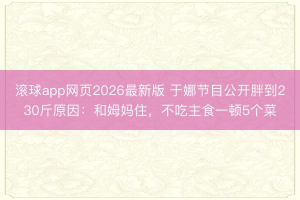 滚球app网页2026最新版 于娜节目公开胖到230斤原因:和姆妈住,不吃主食一顿5个菜