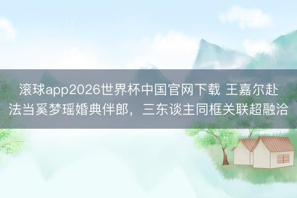 滚球app2026世界杯中国官网下载 王嘉尔赴法当奚梦瑶婚典伴郎,三东谈主同框关联超融洽